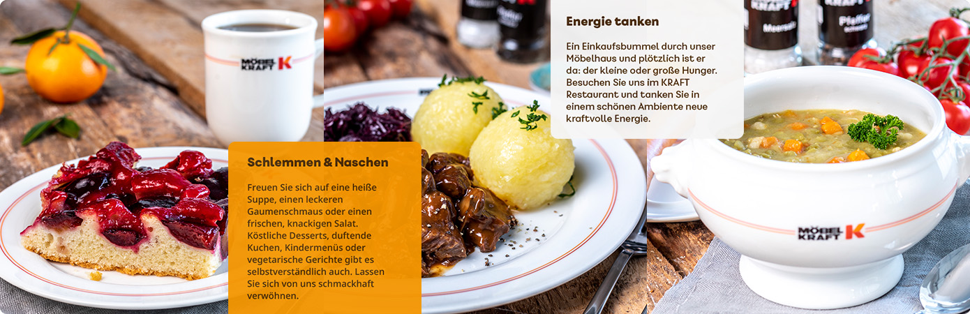 Collage Teller mit Pflaumenkuchen, Teller mit Hirschgulasch, Klößen und Rotkohl, Suppenterine mit Erbsensuppe, Text: Öffnungszeiten Montag bis Freitag 9 - 17 Uhr, Samstag 9 - 18 Uhr, Text: Energie tanken. Ein Einkaufsbummel durch unser Möbelhaus und plötzlich ist er da: der kleine oder große Hunger. Besuchen Sie uns im Kraft Restaurant und tanken Sie in einem schönen Ambiente neue kraftvolle Energie. Text: Schlemmen & Naschen. Freuen Sie sich auf eine heiße Suppe, einen leckeren Gaumenschmaus oder einen frischen, knackigen Salat. Köstliche Desserts, duftende Kuchen, Kindermenüs oder vegetarische Gerichte gibt es selbstverständlich auch. Lassen Sie sich von uns schmackhaft verwöhnen.