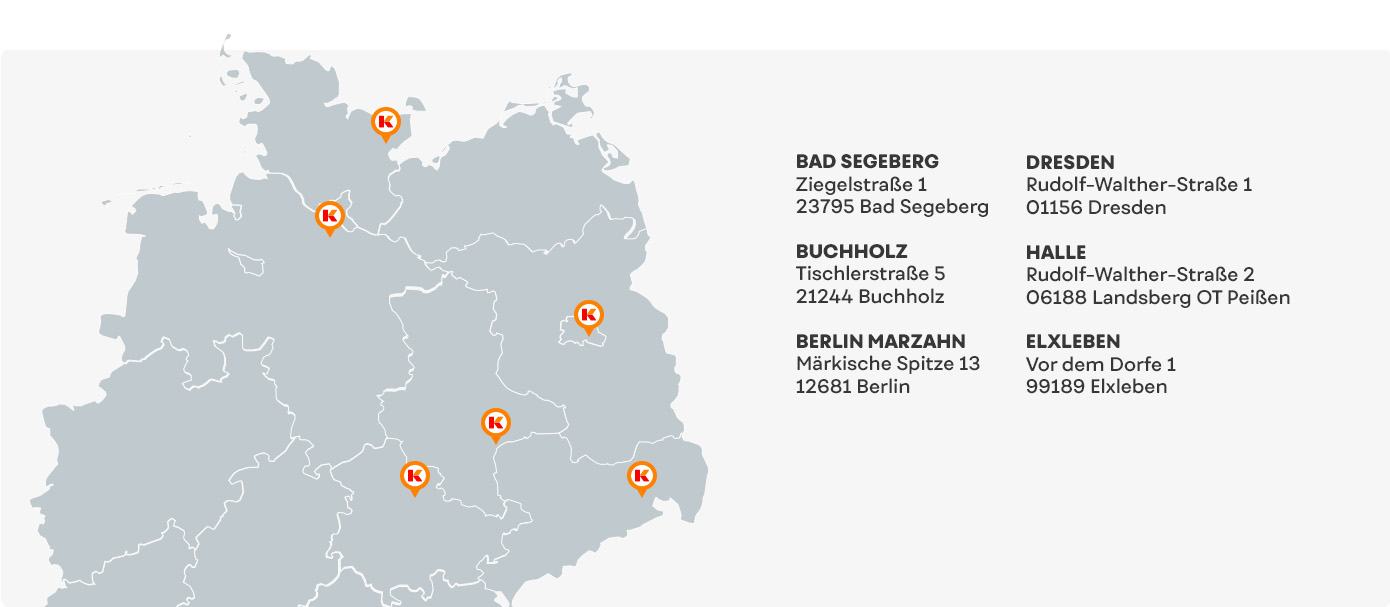 Landkarte mit Standortsymbolen K.
Text
BAD SEGEBERG, Ziegelstraße 1, 23795 Bad Segeberg
BUCHHOLZ, Tischlerstraße 5, 21244 Buchholz
BERLIN MARZAHN, Märkische Spitze 13, 12681 Berlin
DRESDEN, Rudolf-Walther-Straße 1, 01156 Dresden
HALLE, Rudolf-Walther-Straße 2, 06188 Landsberg OT Peißen
ELXLEBEN, Vor dem Dorfe 1, 99189 Elxleben