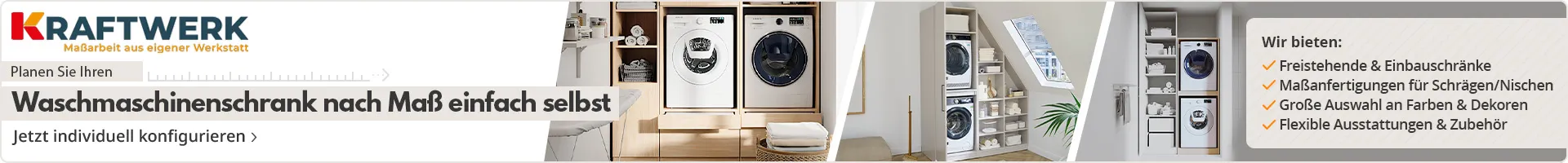 Kraftwerk - Maßarbeit aus eigener Werkstatt. Planen Sie ihren Waschmaschinenschrank nach Maß einfach selbst. Wir bieten: Freistehende & Einbauschränke, Maßanfertigungen für Schrägen/Nischen, Große Auswahl an Farben & Dekoren, Flexible Ausstattungen & Zubehör. Jetzt individuell konfigurieren.