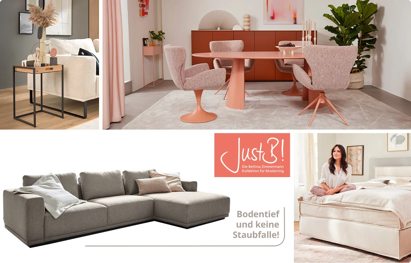 Collage aus 4 Bildern. Bild 1: Beistelltisch aus Holz und Metall neben weißem Sofa im Wohnraum, Deko. Bild 2: Lachsfarbiger Esstisch mit 4 lachsfarbigen Polsterstühlen vor rotem Sideboard in einem Esszimmer, Deko. Bild 3: graues Ecksofa mit Kissen und Logo JustB! Die Bettina Zimmermann Kollektion für Musterring und Hinweis Bodentief und keine Staubfalle. Bild 4: Bettina Zimmermann auf cremefarbigem Boxspringbett in einem Schlafzimmer. 